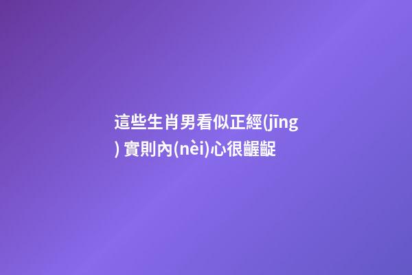 這些生肖男看似正經(jīng) 實則內(nèi)心很齷齪